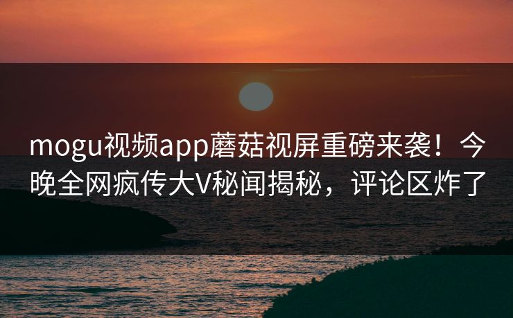 mogu视频app蘑菇视屏重磅来袭！今晚全网疯传大V秘闻揭秘，评论区炸了
