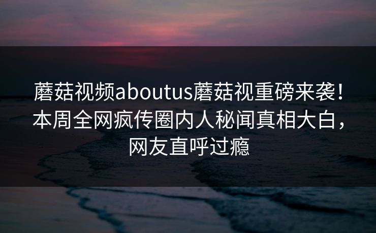 蘑菇视频aboutus蘑菇视重磅来袭！本周全网疯传圈内人秘闻真相大白，网友直呼过瘾
