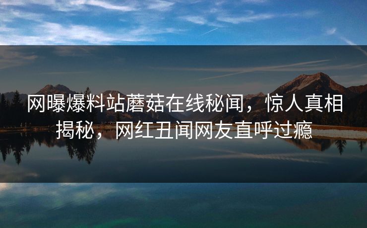 网曝爆料站蘑菇在线秘闻，惊人真相揭秘，网红丑闻网友直呼过瘾