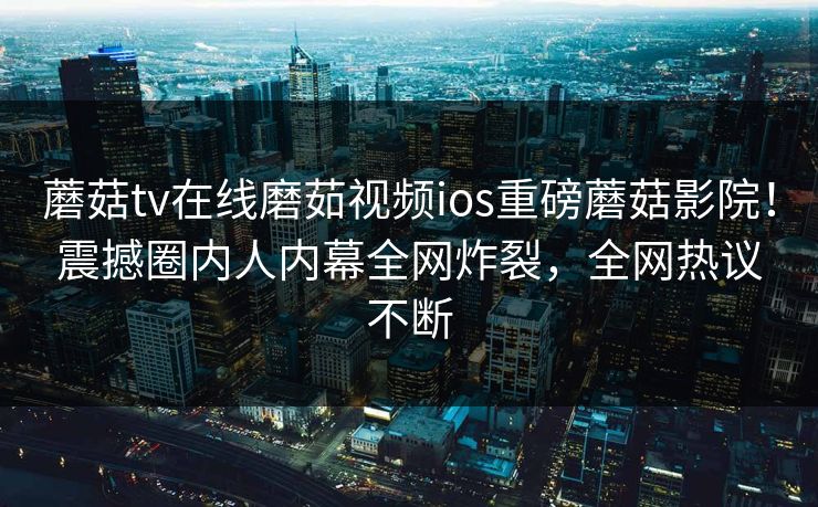 蘑菇tv在线磨茹视频ios重磅蘑菇影院！震撼圈内人内幕全网炸裂，全网热议不断