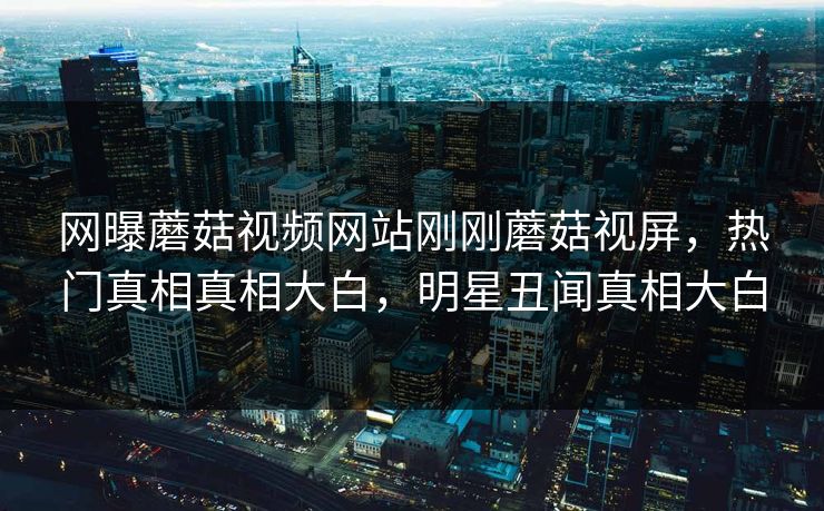 网曝蘑菇视频网站刚刚蘑菇视屏，热门真相真相大白，明星丑闻真相大白