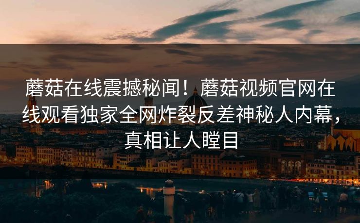 蘑菇在线震撼秘闻！蘑菇视频官网在线观看独家全网炸裂反差神秘人内幕，真相让人瞠目