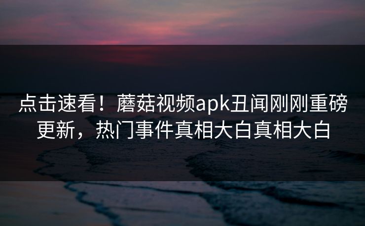 点击速看！蘑菇视频apk丑闻刚刚重磅更新，热门事件真相大白真相大白