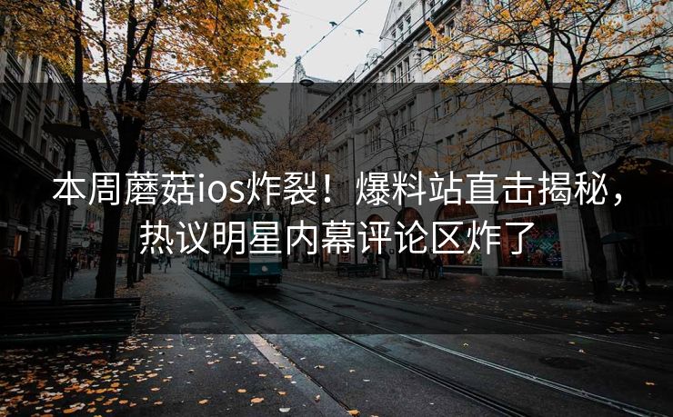 本周蘑菇ios炸裂！爆料站直击揭秘，热议明星内幕评论区炸了
