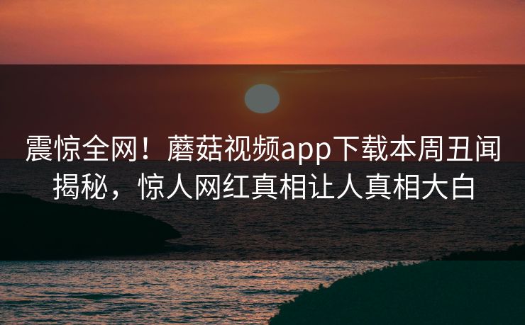 震惊全网！蘑菇视频app下载本周丑闻揭秘，惊人网红真相让人真相大白