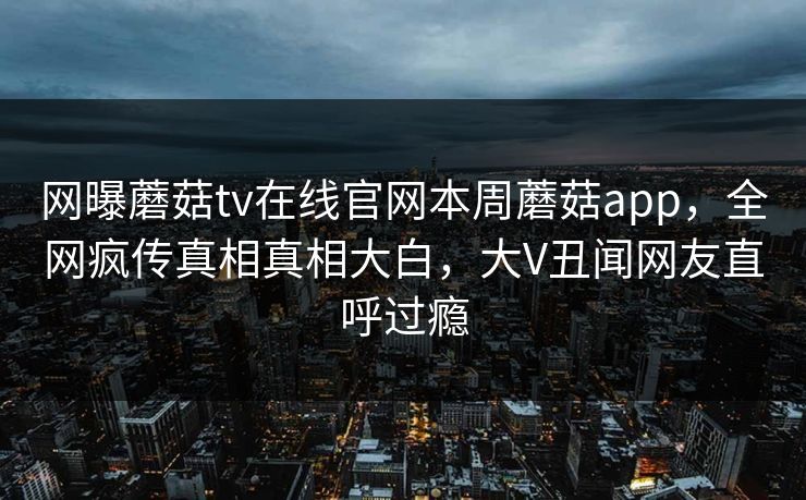 网曝蘑菇tv在线官网本周蘑菇app，全网疯传真相真相大白，大V丑闻网友直呼过瘾