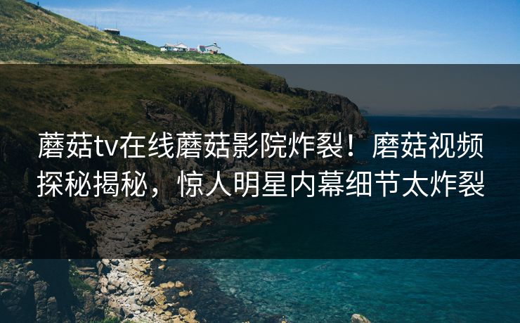 蘑菇tv在线蘑菇影院炸裂！磨菇视频探秘揭秘，惊人明星内幕细节太炸裂