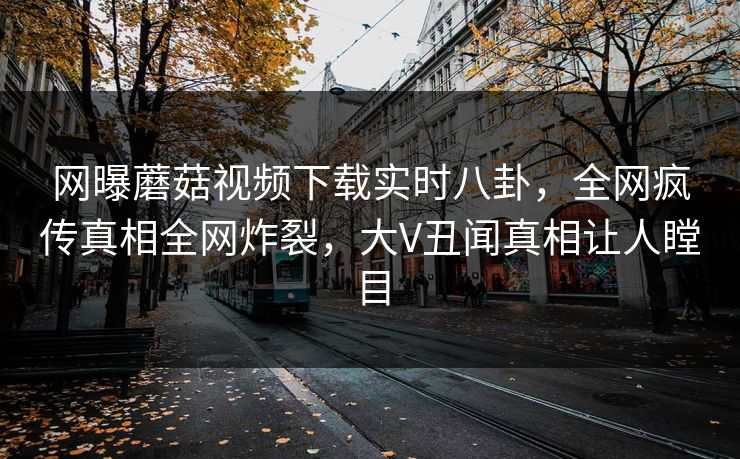 网曝蘑菇视频下载实时八卦，全网疯传真相全网炸裂，大V丑闻真相让人瞠目