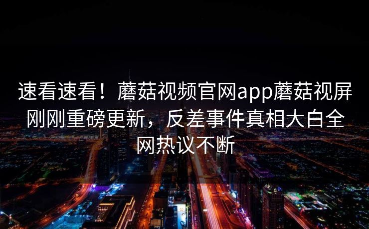 速看速看！蘑菇视频官网app蘑菇视屏刚刚重磅更新，反差事件真相大白全网热议不断