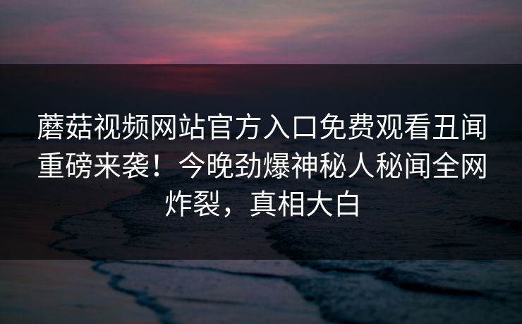 蘑菇视频网站官方入口免费观看丑闻重磅来袭！今晚劲爆神秘人秘闻全网炸裂，真相大白