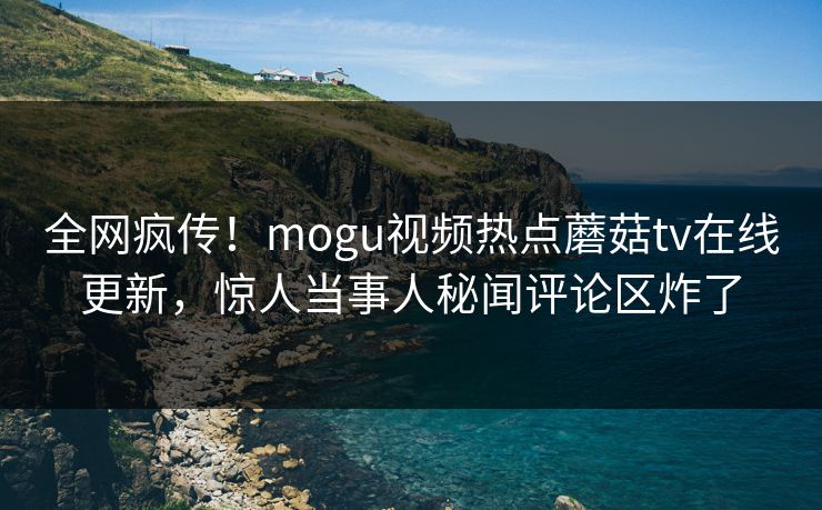 全网疯传！mogu视频热点蘑菇tv在线更新，惊人当事人秘闻评论区炸了