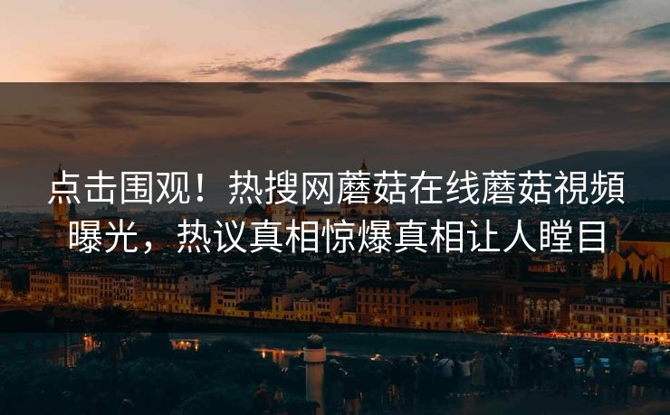 点击围观！热搜网蘑菇在线蘑菇視頻曝光，热议真相惊爆真相让人瞠目