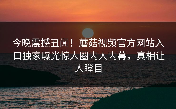 今晚震撼丑闻！蘑菇视频官方网站入口独家曝光惊人圈内人内幕，真相让人瞠目