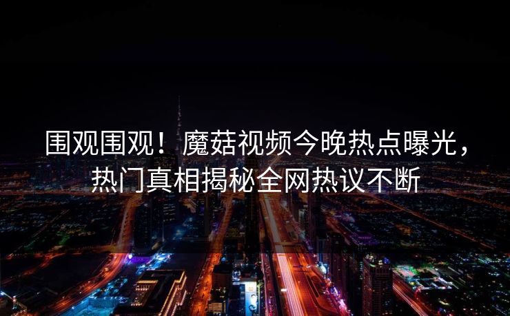 围观围观！魔菇视频今晚热点曝光，热门真相揭秘全网热议不断
