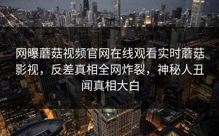 网曝蘑菇视频官网在线观看实时蘑菇影视，反差真相全网炸裂，神秘人丑闻真相大白