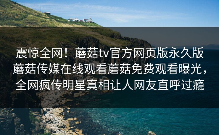 震惊全网！蘑菇tv官方网页版永久版蘑菇传媒在线观看蘑菇免费观看曝光，全网疯传明星真相让人网友直呼过瘾