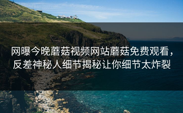 网曝今晚蘑菇视频网站蘑菇免费观看，反差神秘人细节揭秘让你细节太炸裂