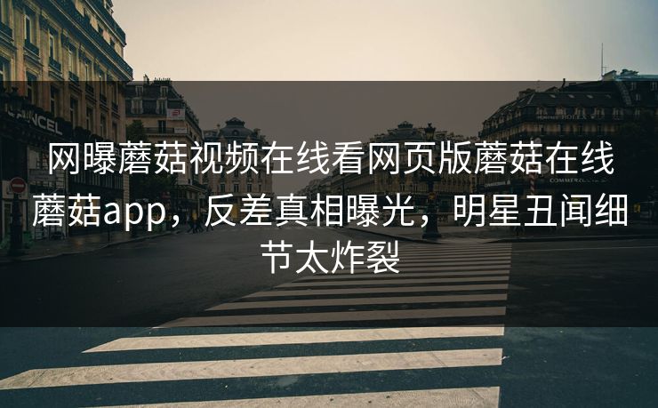 网曝蘑菇视频在线看网页版蘑菇在线蘑菇app，反差真相曝光，明星丑闻细节太炸裂