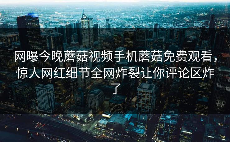 网曝今晚蘑菇视频手机蘑菇免费观看，惊人网红细节全网炸裂让你评论区炸了