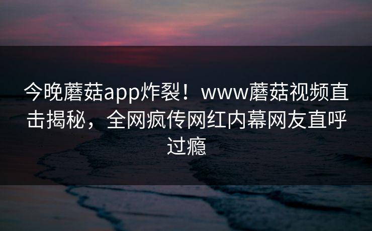 今晚蘑菇app炸裂！www蘑菇视频直击揭秘，全网疯传网红内幕网友直呼过瘾