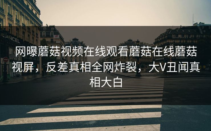 网曝蘑菇视频在线观看蘑菇在线蘑菇视屏，反差真相全网炸裂，大V丑闻真相大白