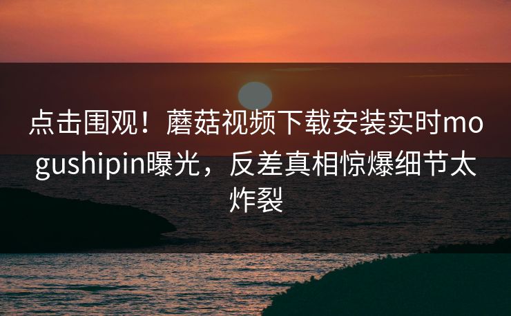 点击围观！蘑菇视频下载安装实时mogushipin曝光，反差真相惊爆细节太炸裂