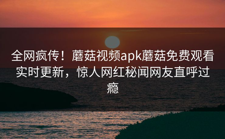 全网疯传！蘑菇视频apk蘑菇免费观看实时更新，惊人网红秘闻网友直呼过瘾