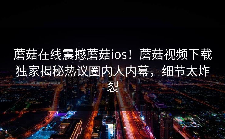 蘑菇在线震撼蘑菇ios！蘑菇视频下载独家揭秘热议圈内人内幕，细节太炸裂