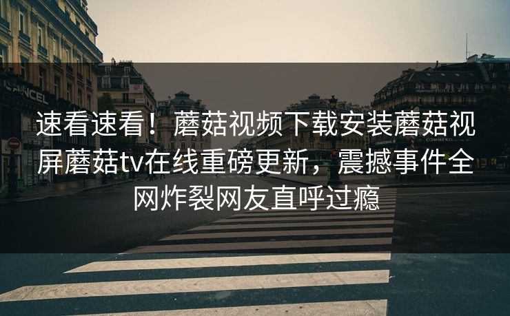 速看速看！蘑菇视频下载安装蘑菇视屏蘑菇tv在线重磅更新，震撼事件全网炸裂网友直呼过瘾