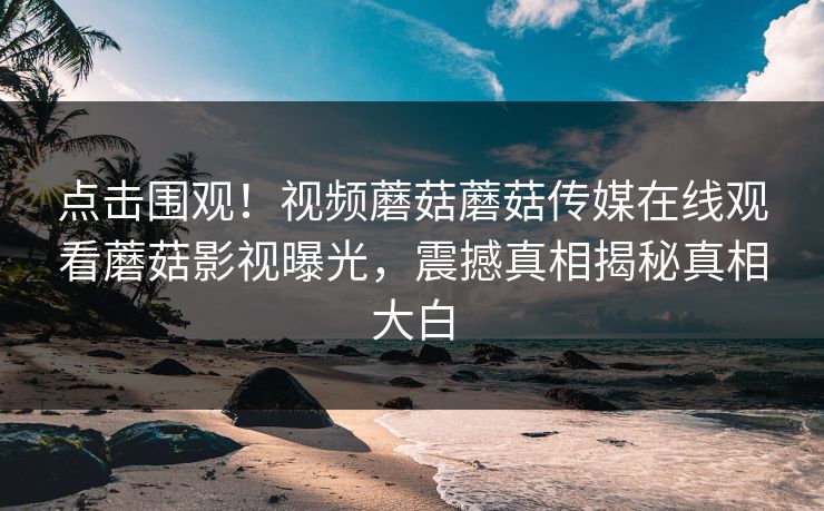 点击围观！视频蘑菇蘑菇传媒在线观看蘑菇影视曝光，震撼真相揭秘真相大白