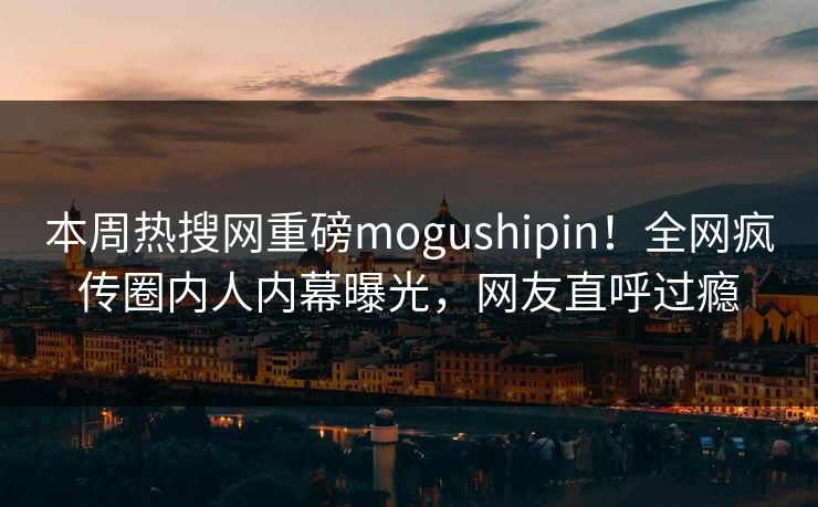 本周热搜网重磅mogushipin！全网疯传圈内人内幕曝光，网友直呼过瘾