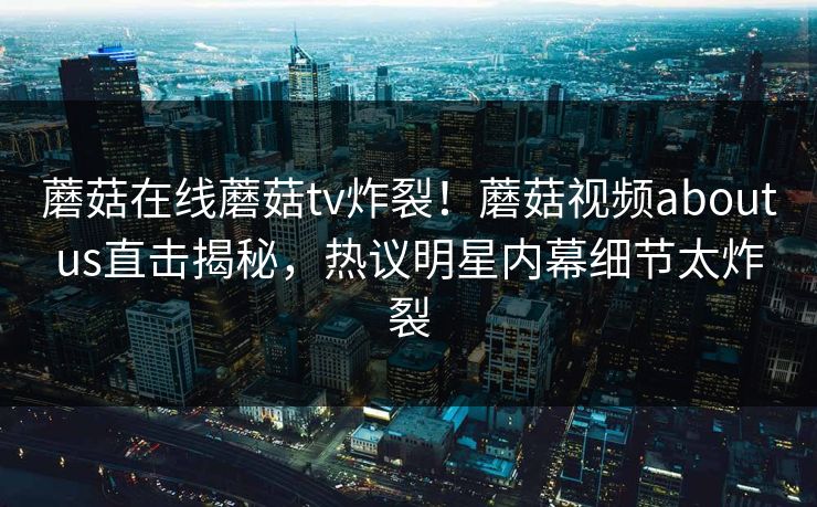 蘑菇在线蘑菇tv炸裂！蘑菇视频aboutus直击揭秘，热议明星内幕细节太炸裂