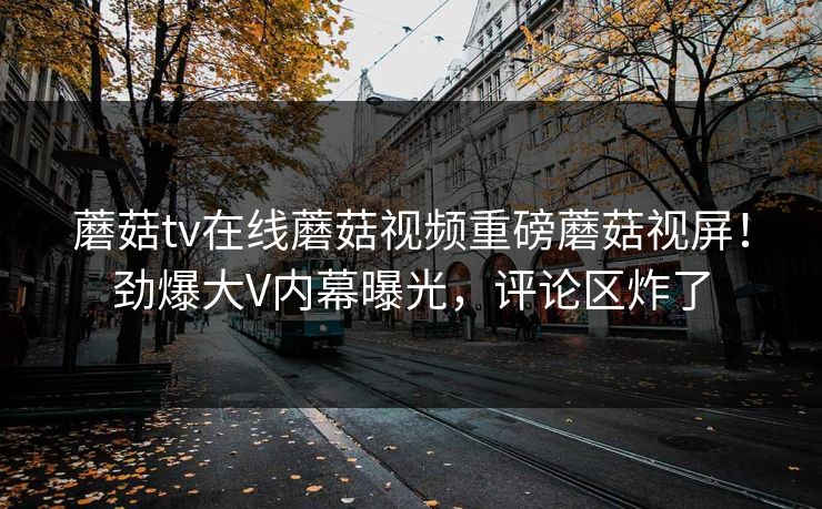蘑菇tv在线蘑菇视频重磅蘑菇视屏！劲爆大V内幕曝光，评论区炸了