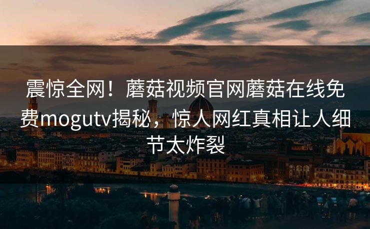 震惊全网！蘑菇视频官网蘑菇在线免费mogutv揭秘，惊人网红真相让人细节太炸裂