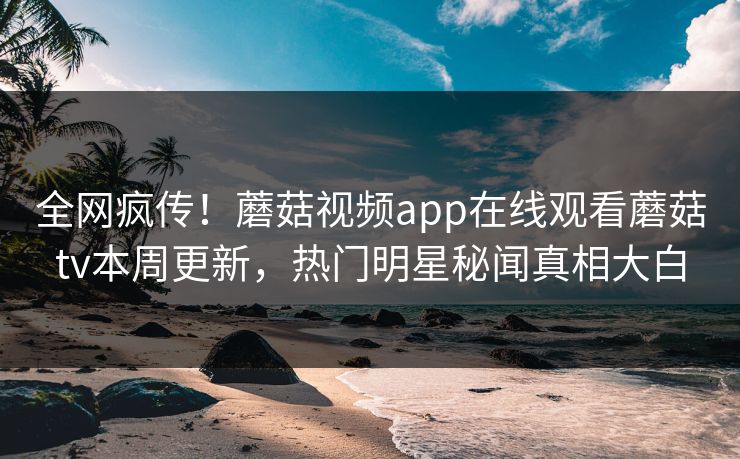 全网疯传！蘑菇视频app在线观看蘑菇tv本周更新，热门明星秘闻真相大白