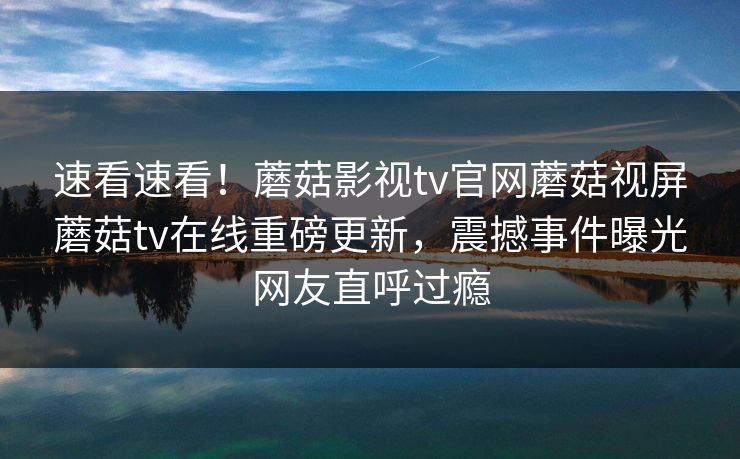 速看速看！蘑菇影视tv官网蘑菇视屏蘑菇tv在线重磅更新，震撼事件曝光网友直呼过瘾