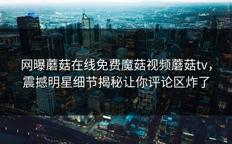 网曝蘑菇在线免费魔菇视频蘑菇tv，震撼明星细节揭秘让你评论区炸了