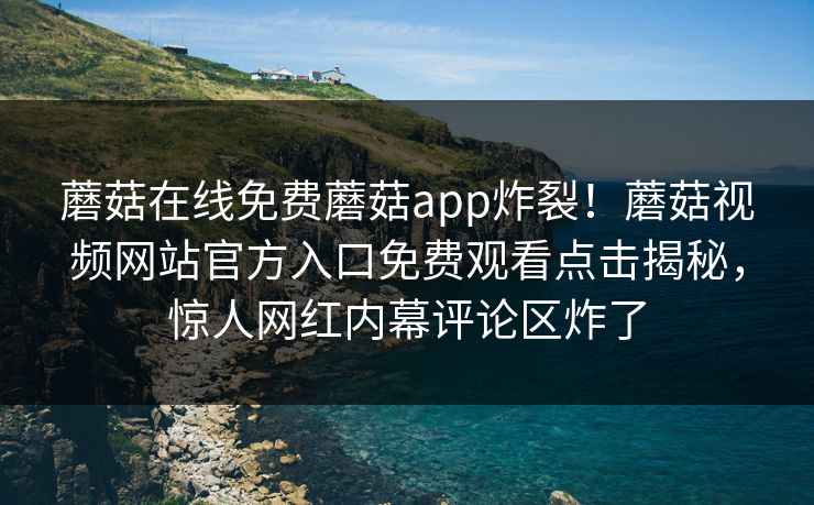 蘑菇在线免费蘑菇app炸裂！蘑菇视频网站官方入口免费观看点击揭秘，惊人网红内幕评论区炸了