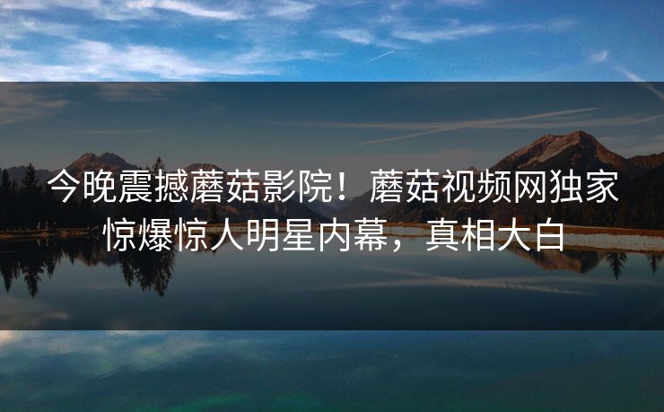 今晚震撼蘑菇影院！蘑菇视频网独家惊爆惊人明星内幕，真相大白