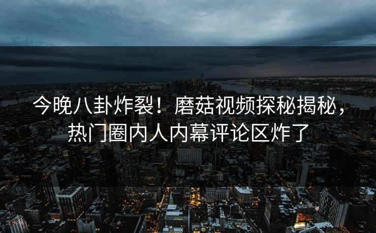 今晚八卦炸裂！磨菇视频探秘揭秘，热门圈内人内幕评论区炸了