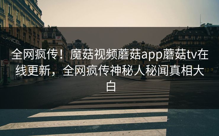 全网疯传！魔菇视频蘑菇app蘑菇tv在线更新，全网疯传神秘人秘闻真相大白