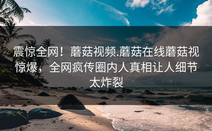 震惊全网！蘑菇视频.蘑菇在线蘑菇视惊爆，全网疯传圈内人真相让人细节太炸裂