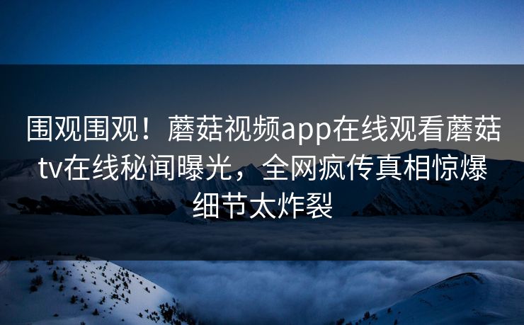 围观围观！蘑菇视频app在线观看蘑菇tv在线秘闻曝光，全网疯传真相惊爆细节太炸裂