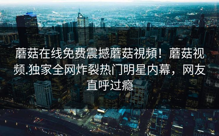 蘑菇在线免费震撼蘑菇視頻！蘑菇视频.独家全网炸裂热门明星内幕，网友直呼过瘾