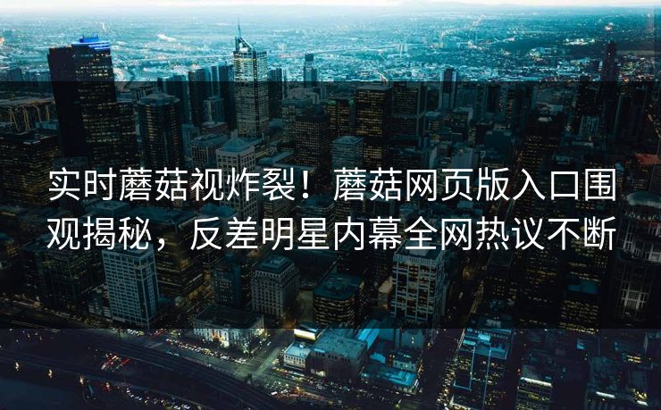 实时蘑菇视炸裂！蘑菇网页版入口围观揭秘，反差明星内幕全网热议不断