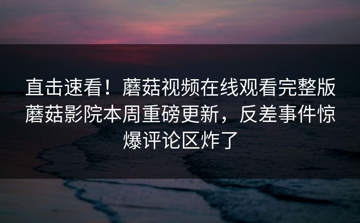 直击速看！蘑菇视频在线观看完整版蘑菇影院本周重磅更新，反差事件惊爆评论区炸了