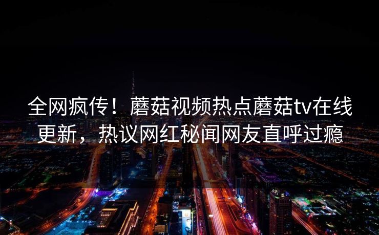 全网疯传！蘑菇视频热点蘑菇tv在线更新，热议网红秘闻网友直呼过瘾