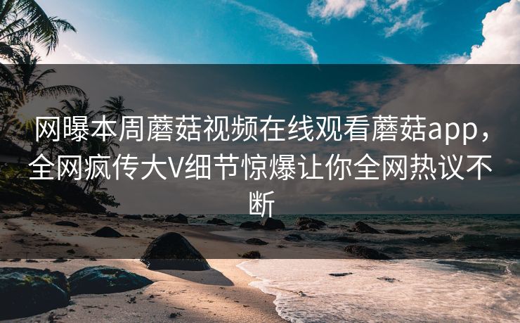 网曝本周蘑菇视频在线观看蘑菇app，全网疯传大V细节惊爆让你全网热议不断