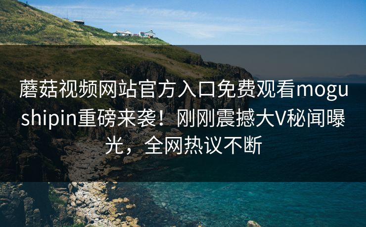 蘑菇视频网站官方入口免费观看mogushipin重磅来袭！刚刚震撼大V秘闻曝光，全网热议不断