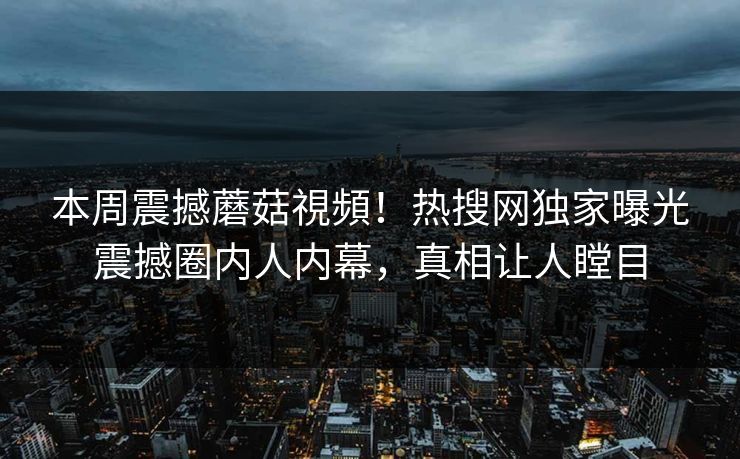 本周震撼蘑菇視頻！热搜网独家曝光震撼圈内人内幕，真相让人瞠目
